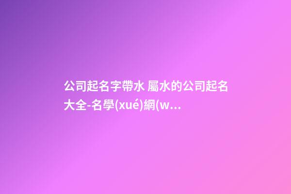 公司起名字帶水 屬水的公司起名大全-名學(xué)網(wǎng)